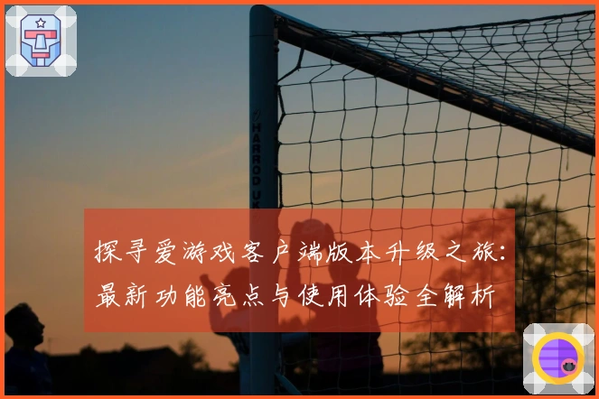 探寻爱游戏客户端版本升级之旅：最新功能亮点与使用体验全解析