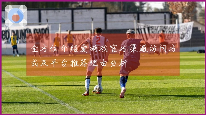 全方位介绍爱游戏官方渠道访问方式及平台推荐理由分析